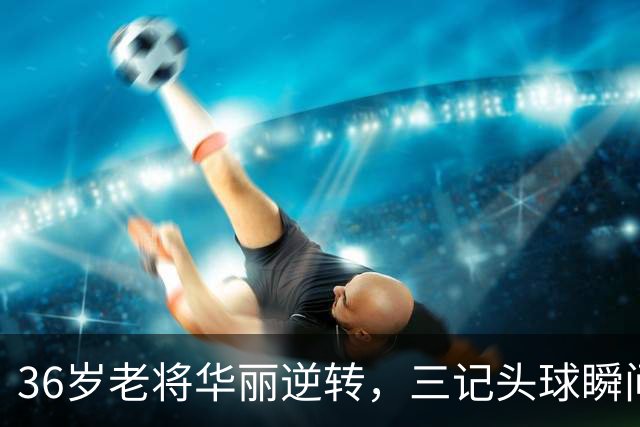 36岁老将华丽逆转，三记头球瞬间带走比赛